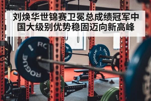 刘焕华世锦赛卫冕总成绩冠军中国大级别优势稳固迈向新高峰