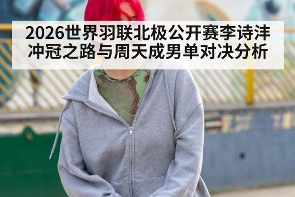 2026世界羽联北极公开赛李诗沣冲冠之路与周天成男单对决分析